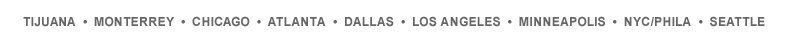 Tijuana - Monterrey - Chicago - Atlanta - Dallas - Los Angeles - Minneapolis - NYC/Phila - Seattle